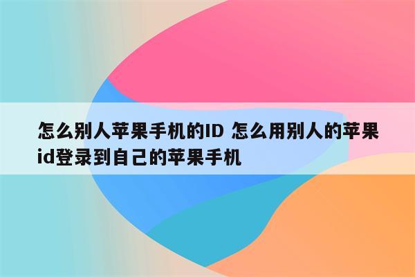 怎么别人苹果手机的ID 怎么用别人的苹果id登录到自己的苹果手机
