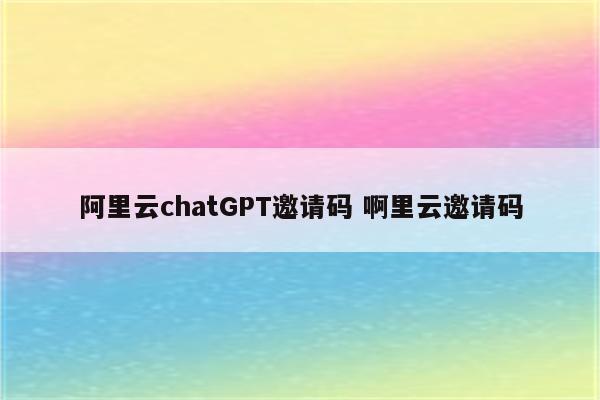 阿里云chatGPT邀请码 啊里云邀请码