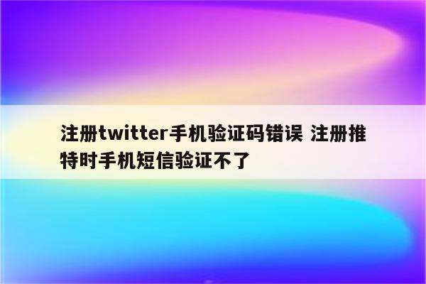 注册twitter手机验证码错误 注册推特时手机短信验证不了