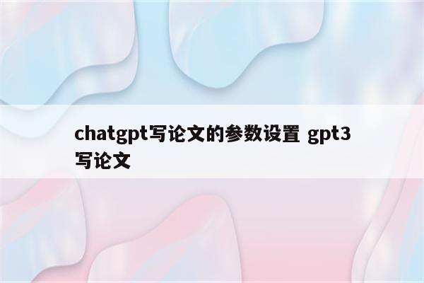 chatgpt写论文的参数设置 gpt3写论文