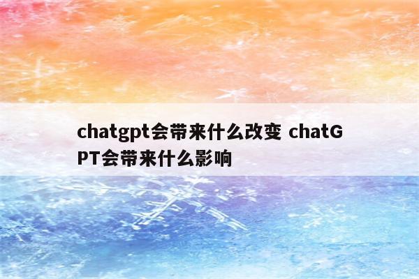 chatgpt会带来什么改变 chatGPT会带来什么影响