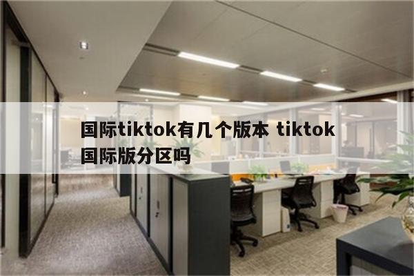 国际tiktok有几个版本 tiktok国际版分区吗