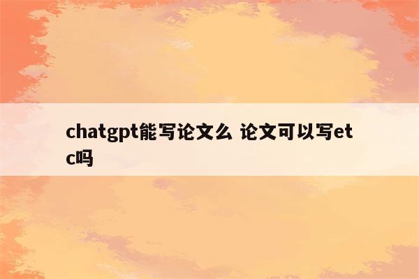 chatgpt能写论文么 论文可以写etc吗