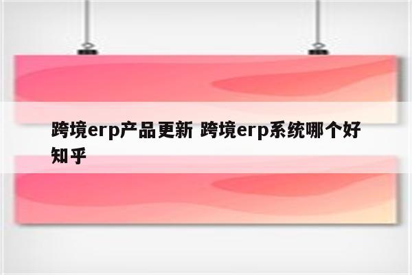 跨境erp产品更新 跨境erp系统哪个好知乎