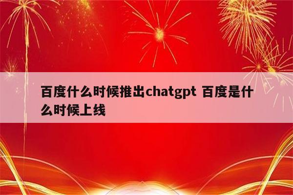 百度什么时候推出chatgpt 百度是什么时候上线