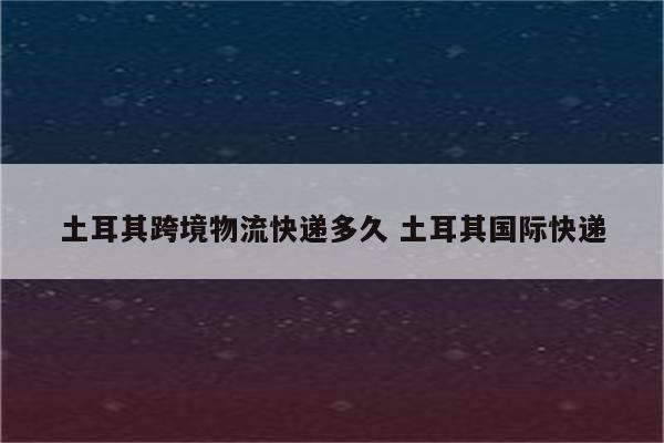 土耳其跨境物流快递多久 土耳其国际快递