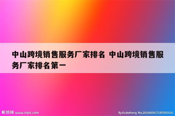 中山跨境销售服务厂家排名 中山跨境销售服务厂家排名第一
