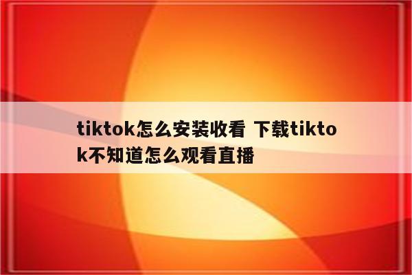tiktok怎么安装收看 下载tiktok不知道怎么观看直播