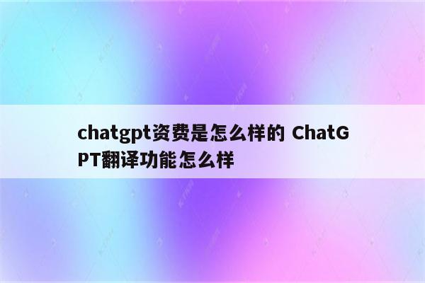 chatgpt资费是怎么样的 ChatGPT翻译功能怎么样