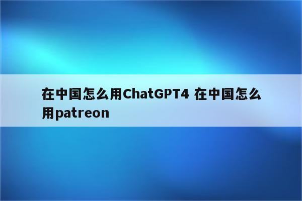 在中国怎么用ChatGPT4 在中国怎么用patreon