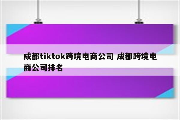 成都tiktok跨境电商公司 成都跨境电商公司排名