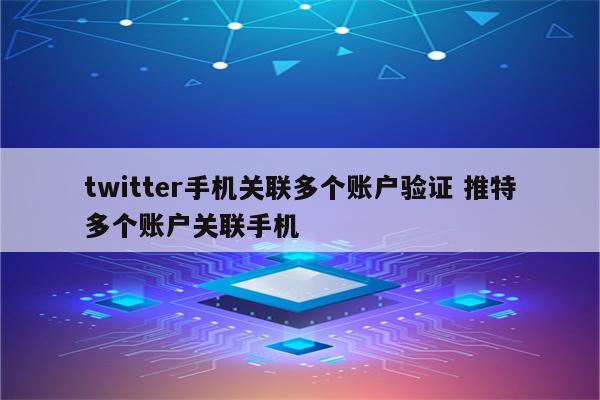 twitter手机关联多个账户验证 推特多个账户关联手机