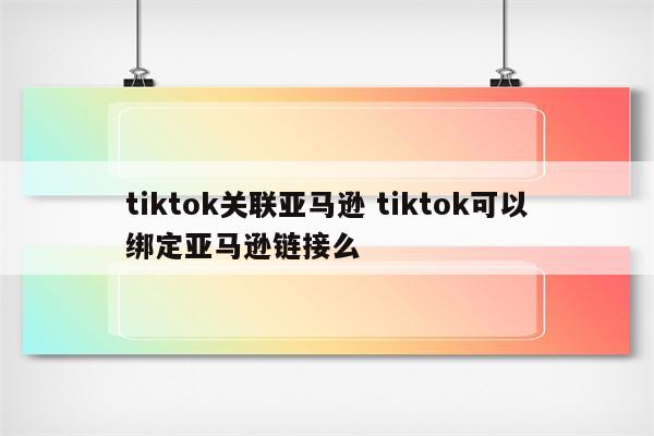 tiktok关联亚马逊 tiktok可以绑定亚马逊链接么