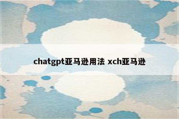 chatgpt亚马逊用法 xch亚马逊