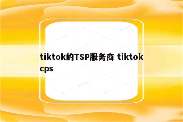 tiktok的TSP服务商 tiktokcps