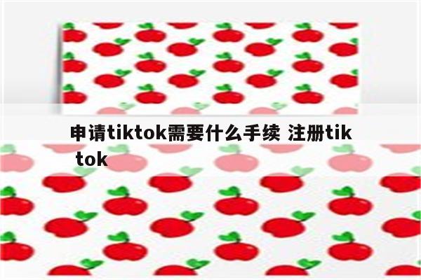 申请tiktok需要什么手续 注册tik tok