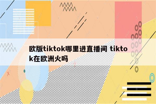 欧版tiktok哪里进直播间 tiktok在欧洲火吗