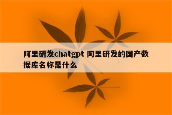 阿里研发chatgpt 阿里研发的国产数据库名称是什么
