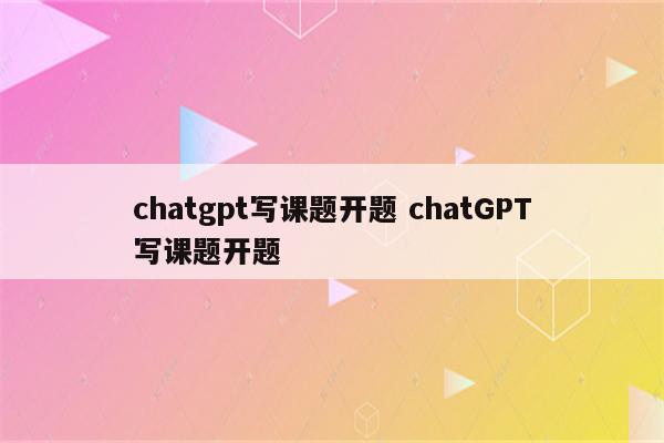 chatgpt写课题开题 chatGPT写课题开题