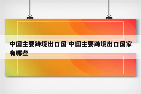 中国主要跨境出口国 中国主要跨境出口国家有哪些