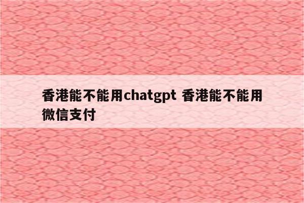 香港能不能用chatgpt 香港能不能用微信支付
