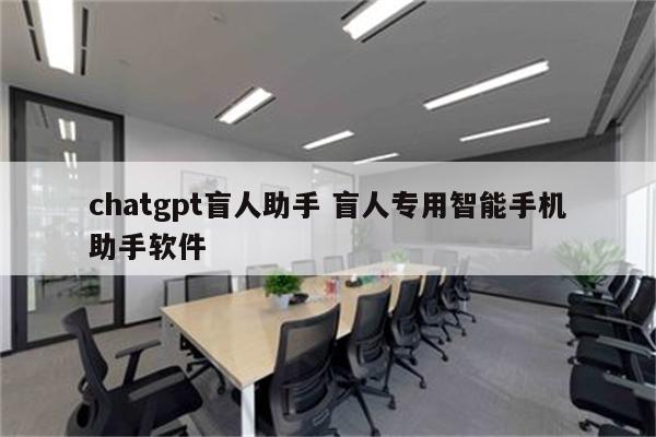 chatgpt盲人助手 盲人专用智能手机助手软件