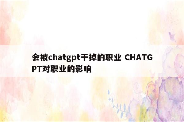 会被chatgpt干掉的职业 CHATGPT对职业的影响