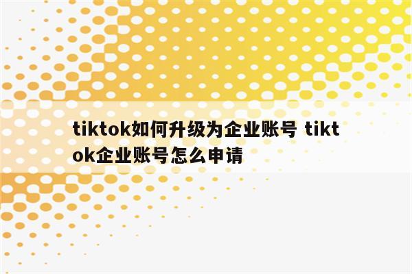 tiktok如何升级为企业账号 tiktok企业账号怎么申请