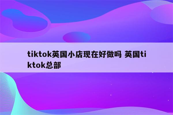 tiktok英国小店现在好做吗 英国tiktok总部