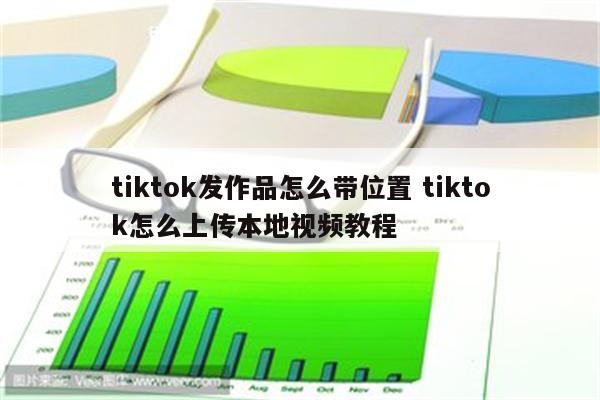 tiktok发作品怎么带位置 tiktok怎么上传本地视频教程