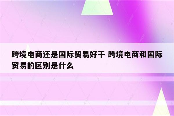 跨境电商还是国际贸易好干 跨境电商和国际贸易的区别是什么