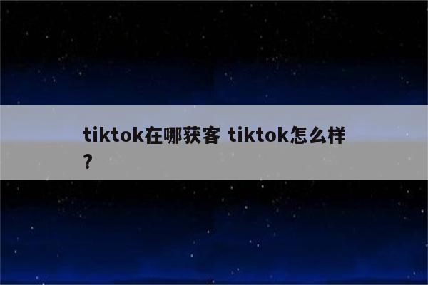 tiktok在哪获客 tiktok怎么样?