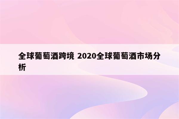 全球葡萄酒跨境 2020全球葡萄酒市场分析
