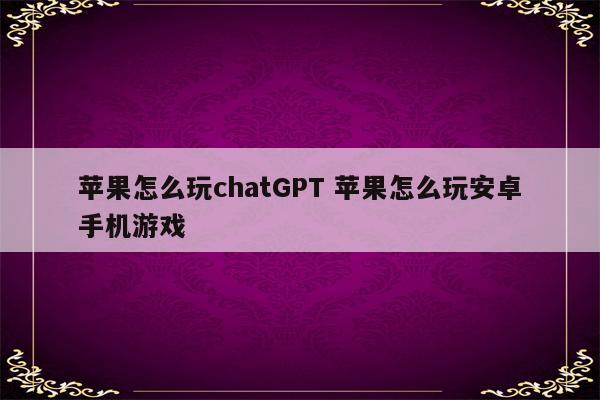 苹果怎么玩chatGPT 苹果怎么玩安卓手机游戏