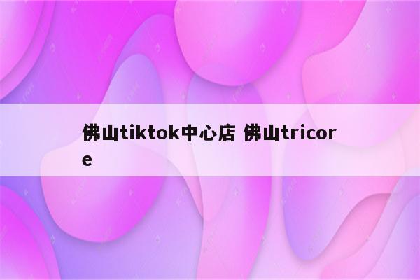 佛山tiktok中心店 佛山tricore