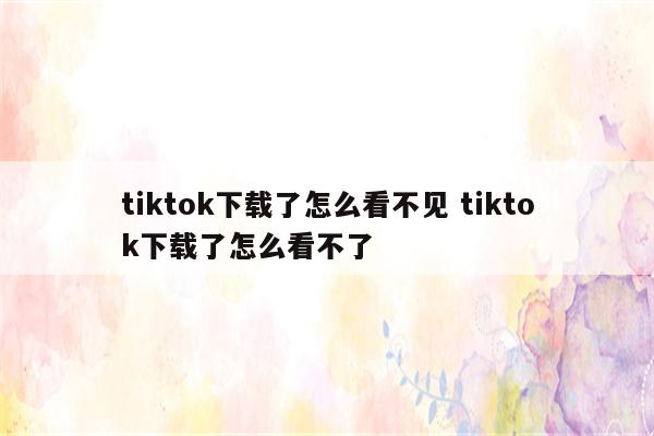 tiktok下载了怎么看不见 tiktok下载了怎么看不了