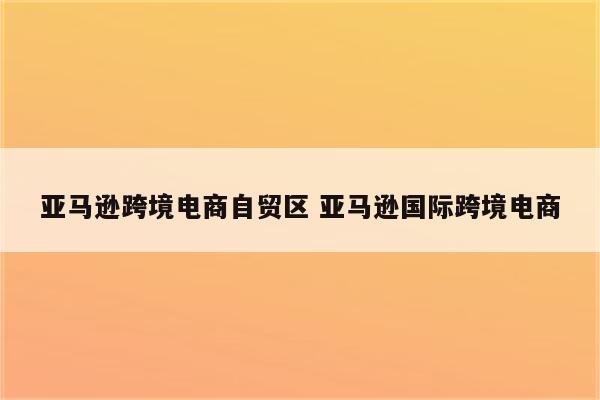 亚马逊跨境电商自贸区 亚马逊国际跨境电商