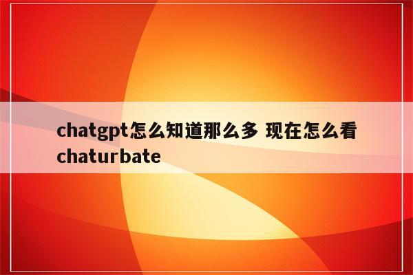 chatgpt怎么知道那么多 现在怎么看chaturbate