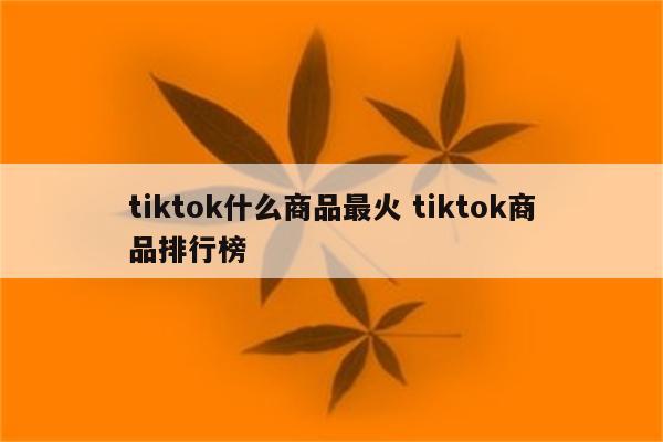 tiktok什么商品最火 tiktok商品排行榜