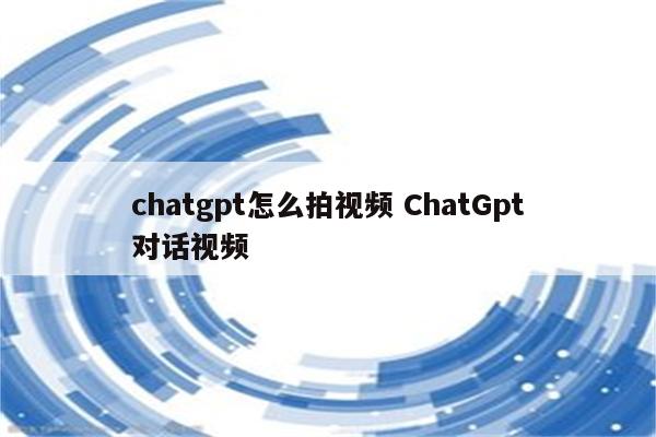 chatgpt怎么拍视频 ChatGpt对话视频