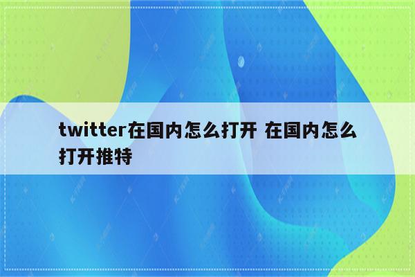 twitter在国内怎么打开 在国内怎么打开推特