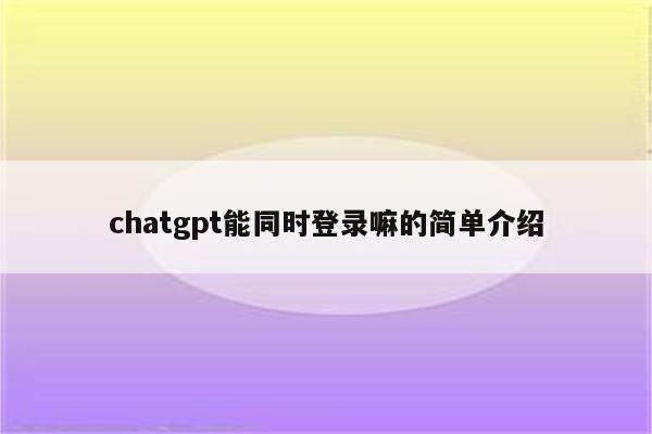chatgpt能同时登录嘛的简单介绍
