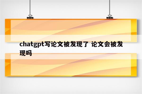 chatgpt写论文被发现了 论文会被发现吗