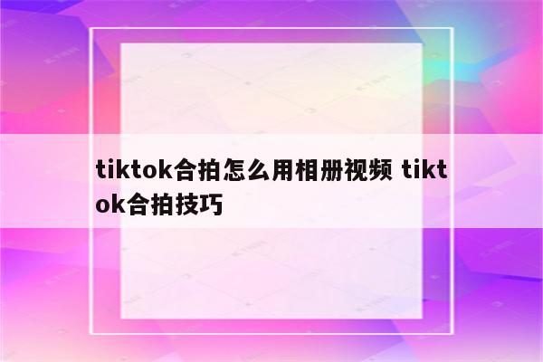 tiktok合拍怎么用相册视频 tiktok合拍技巧