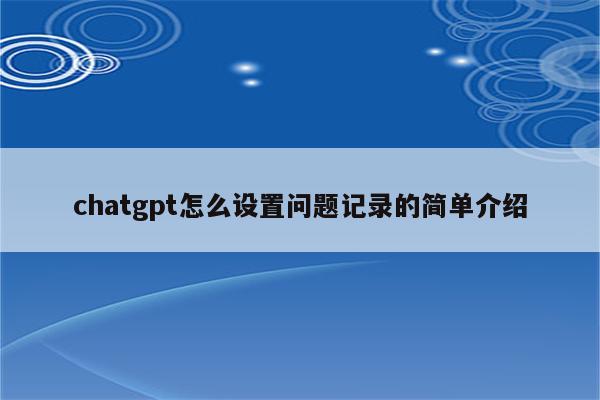 chatgpt怎么设置问题记录的简单介绍