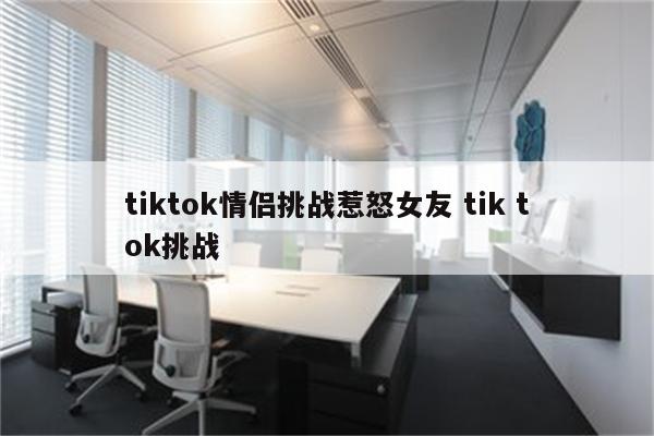 tiktok情侣挑战惹怒女友 tik tok挑战