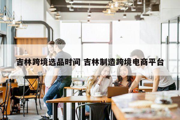 吉林跨境选品时间 吉林制造跨境电商平台
