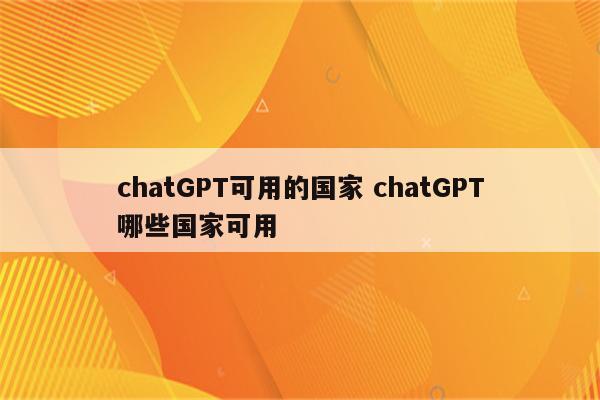 chatGPT可用的国家 chatGPT哪些国家可用