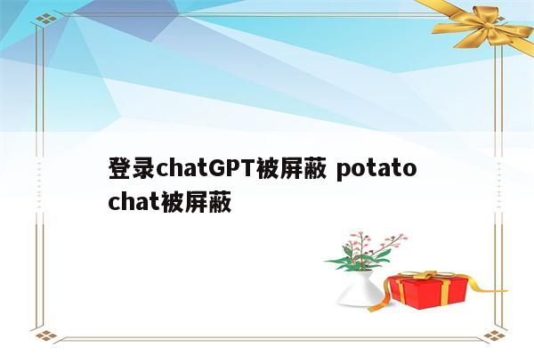 登录chatGPT被屏蔽 potato chat被屏蔽