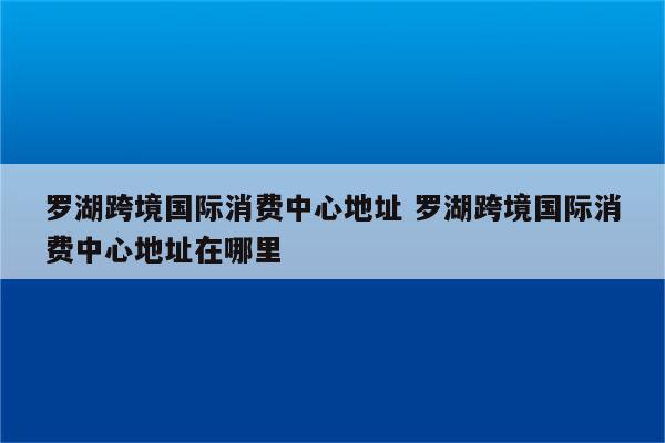 罗湖跨境国际消费中心地址 罗湖跨境国际消费中心地址在哪里